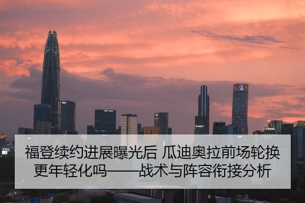 福登续约进展曝光后 瓜迪奥拉前场轮换更年轻化吗——战术与阵容衔接分析