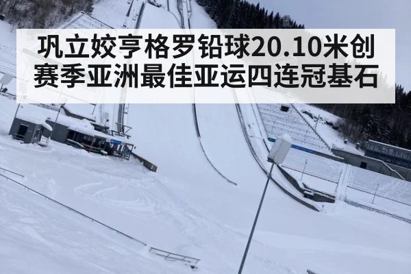 巩立姣亨格罗铅球20.10米创赛季亚洲最佳亚运四连冠基石