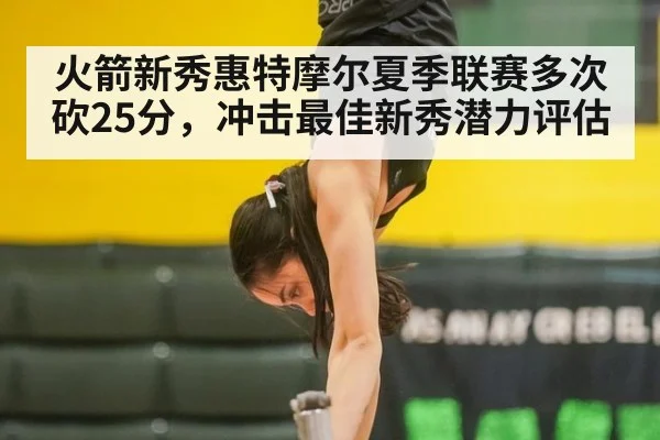 火箭新秀惠特摩尔夏季联赛多次砍25分,冲击最佳新秀潜力评估